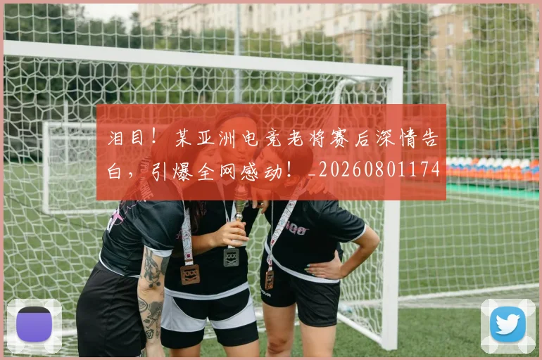 泪目！某亚洲电竞老将赛后深情告白，引爆全网感动！_20260801174022