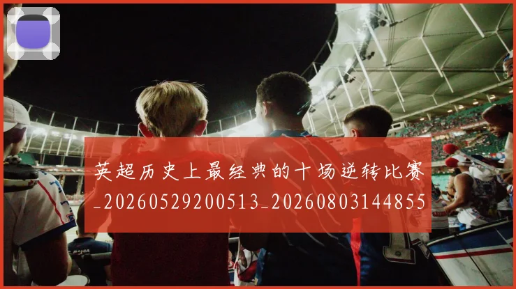 英超历史上最经典的十场逆转比赛_20260529200513_20260803144855