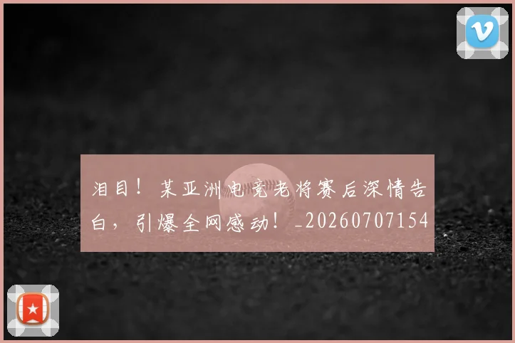 泪目!某亚洲电竞老将赛后深情告白,引爆全网感动!_20260707154319