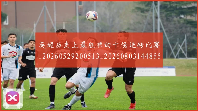 英超历史上最经典的十场逆转比赛_20260529200513_20260803144855