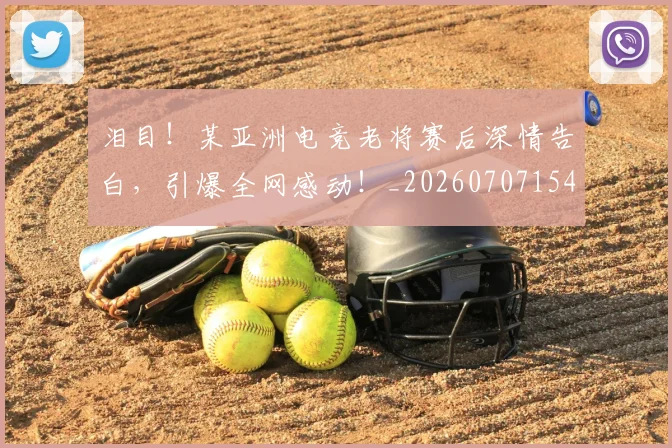 泪目!某亚洲电竞老将赛后深情告白,引爆全网感动!_20260707154319